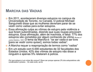 MARCHA DAS VADIAS
 Em 2011, aconteceram diversos estupros no campus da
Universidade de Toronto, no Canadá. O policial Michael
Sanguinetti disse que as mulheres deveriam parar de se
vestir como vadias para evitar estupros.
 Essa afirmação culpa as vítimas de estupro pela violência a
que foram subordinadas, dizendo que suas roupas provocam
estupros. Essa afirmação, além de machista, é falsa: 77% dos
estupros são cometidos por algum conhecido da vítima (Bureau of
Justice Statistics, 1997). O lema da Marcha é: “se ser vadia é ser livre
[para se vestir como quiser], somos todas vadias”.
 A Marcha requer a reapropriação de termos como “vadias”
 Em um estudo com 6.000 estudantes de 32 faculdades dos
Estados Unidos, 42% das vítimas de estupro não disse a
ninguém e apenas 5% relataram à polícia.
Por que estupro é um crime tão comum? Deve ser porque apenas 2% dos estupradores são
condenados e presos... Ou saia curta, sei lá.
 