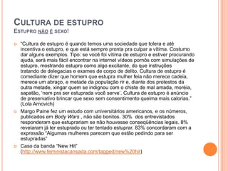 CULTURA DE ESTUPRO
ESTUPRO NÃO É SEXO!
 “Cultura de estupro é quando temos uma sociedade que tolera e até
incentiva o estupro, e que está sempre pronta pra culpar a vítima. Costumo
dar alguns exemplos. Tipo: se você foi vítima de estupro e estiver procurando
ajuda, será mais fácil encontrar na internet vídeos pornôs com simulações de
estupro, mostrando estupro como algo excitante, do que instruções
tratando de delegacias e exames de corpo de delito. Cultura de estupro é
comediante dizer que homem que estupra mulher feia não merece cadeia,
merece um abraço, e metade da população rir e, diante dos protestos da
outra metade, xingar quem se indignou com o chiste de mal amada, moréia,
sapatão, „nem pra ser estuprada você serve‟. Cultura de estupro é anúncio
de preservativo brincar que sexo sem consentimento queima mais calorias.”
(Lola Arnovich)
 Margo Paine fez um estudo com universitários americanos, e os números,
publicados em Body Wars , não são bonitos. 30% dos entrevistados
responderam que estuprariam se não houvesse conseqüências legais. 8%
revelaram já ter estuprado ou ter tentado estuprar. 83% concordaram com a
expressão “Algumas mulheres parecem que estão pedindo para ser
estupradas”
 Caso da banda “New Hit”
(http://www.feministacansada.com/tagged/new%20hit)
 