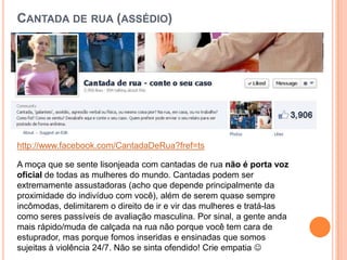 CANTADA DE RUA (ASSÉDIO)
http://www.facebook.com/CantadaDeRua?fref=ts
A moça que se sente lisonjeada com cantadas de rua não é porta voz
oficial de todas as mulheres do mundo. Cantadas podem ser
extremamente assustadoras (acho que depende principalmente da
proximidade do indivíduo com você), além de serem quase sempre
incômodas, delimitarem o direito de ir e vir das mulheres e tratá-las
como seres passíveis de avaliação masculina. Por sinal, a gente anda
mais rápido/muda de calçada na rua não porque você tem cara de
estuprador, mas porque fomos inseridas e ensinadas que somos
sujeitas à violência 24/7. Não se sinta ofendido! Crie empatia 
 