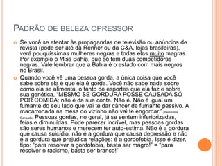 PADRÃO DE BELEZA OPRESSOR
 Se você se atentar às propagandas de televisão ou anúncios de
revista (pode ser até da Renner ou da C&A, lojas brasileiras),
verá pouquíssimas mulheres negras e todas elas muito magras.
Por exemplo o Miss Bahia, que só tem duas competidoras
negras. Vale lembrar que a Bahia é o estado com mais negros
no Brasil.
 Quando você vê uma pessoa gorda, a única coisa que você
sabe sobre ela é que ela é gorda. Você não sabe nada sobre
como ela se alimenta, o tanto de esportes que ela faz e sobre
sua genética. “MESMO SE GORDURA FOSSE CAUSADA SÓ
POR COMIDA: não é da sua conta. Não é. Não é igual um
fumante do seu lado que vai te dar câncer de fumante passivo. A
macarronada na mesa do vizinho não vai te engordar.” (Feminista
Cansada) Pessoas gordas, no geral, já se sentem inferiorizadas,
feias e diminuídas. Pode parecer incrível, mas pessoas gordas
são seres humanos e merecem ter auto-estima. Não é a gordura
que causa suicídio, não é a gordura que causa depressão e não
é a gordura que prejudica relações: é a gordofobia. Isso é dizer,
tipo: “para resolver a gordofobia, basta ser magro!” = “para
resolver o racismo, basta ser branco!”
 