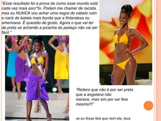 “Esse resultado foi a prova de como esse mundo está
cada vez mais escr*to. Podem me chamar de racista,
mas eu NUNCA vou achar uma negra do cabelo ruim
e nariz de batata mais bonita que a finlandesa ou
americana. É questão de gosto. Agora o que vai ter
de preta se achando a picanha do pedaço não vai ser
fácil.”
“Reitero que não é por ser preta
que a angolana não
merece, mas sim por ser feia
mesmo!!!”
se eu fosse feia que nem ela, tava
 