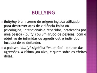 Bullying é um termo de origem inglesa utilizado
para descrever atos de violência física ou
psicológica, intencionais e repetidos, praticados por
uma pessoa ( bully ) ou um grupo de pessoas, com o
objetivo de intimidar ou agredir outro individuo
incapaz de se defender.
A palavra “bully” significa “valentão”, o autor das
agressões. A vítima ,ou alvo, é quem sofre os efeitos
delas.
 