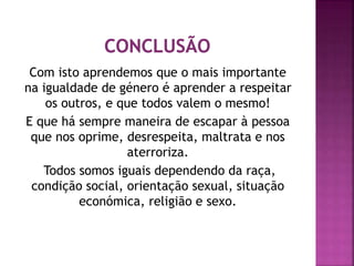 Com isto aprendemos que o mais importante
na igualdade de género é aprender a respeitar
os outros, e que todos valem o mesmo!
E que há sempre maneira de escapar à pessoa
que nos oprime, desrespeita, maltrata e nos
aterroriza.
Todos somos iguais dependendo da raça,
condição social, orientação sexual, situação
económica, religião e sexo.
 