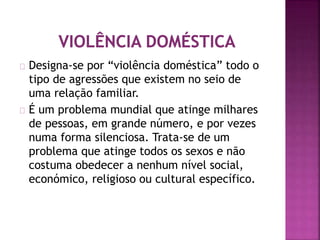 Designa-se por “violência doméstica” todo o
tipo de agressões que existem no seio de
uma relação familiar.
É um problema mundial que atinge milhares
de pessoas, em grande número, e por vezes
numa forma silenciosa. Trata-se de um
problema que atinge todos os sexos e não
costuma obedecer a nenhum nível social,
económico, religioso ou cultural específico.
 