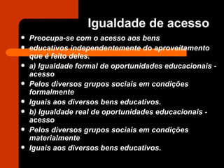 Preocupa-se com o acesso aos bens educativos independentemente do aproveitamento que é feito deles. a) Igualdade formal de oportunidades educacionais - acesso Pelos diversos grupos sociais em condições formalmente Iguais aos diversos bens educativos. b) Igualdade real de oportunidades educacionais - acesso Pelos diversos grupos sociais em condições materialmente Iguais aos diversos bens educativos. Igualdade de acesso 