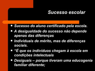 Sucesso escolar Sucesso do aluno certificado pela escola. A desigualdade do sucesso não depende apenas das diferenças Individuais de mérito, mas de diferenças sociais. “ É que os indivíduos chegam à escola em condições intelectuais Desiguais – porque tiveram uma educogenia familiar diferente; 
