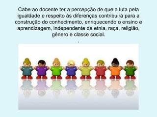 Cabe ao docente ter a percepção de que a luta pela
igualdade e respeito às diferenças contribuirá para a
construção do conhecimento, enriquecendo o ensino e
aprendizagem, independente da etnia, raça, religião,
gênero e classe social.
.
 