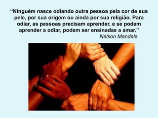 “Ninguém nasce odiando outra pessoa pela cor de sua
pele, por sua origem ou ainda por sua religião. Para
odiar, as pessoas precisam aprender, e se podem
aprender a odiar, podem ser ensinadas a amar.”
Nelson Mandela
 