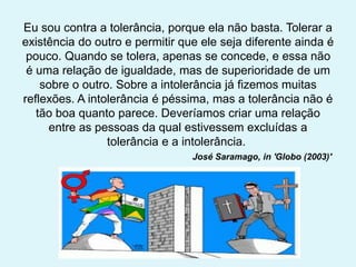 Eu sou contra a tolerância, porque ela não basta. Tolerar a
existência do outro e permitir que ele seja diferente ainda é
pouco. Quando se tolera, apenas se concede, e essa não
é uma relação de igualdade, mas de superioridade de um
sobre o outro. Sobre a intolerância já fizemos muitas
reflexões. A intolerância é péssima, mas a tolerância não é
tão boa quanto parece. Deveríamos criar uma relação
entre as pessoas da qual estivessem excluídas a
tolerância e a intolerância.
José Saramago, in 'Globo (2003)'
 