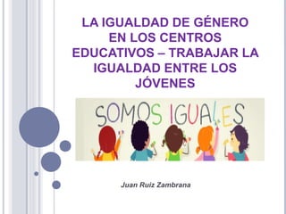 LA IGUALDAD DE GÉNERO
EN LOS CENTROS
EDUCATIVOS – TRABAJAR LA
IGUALDAD ENTRE LOS
JÓVENES
Juan Ruiz Zambrana
 