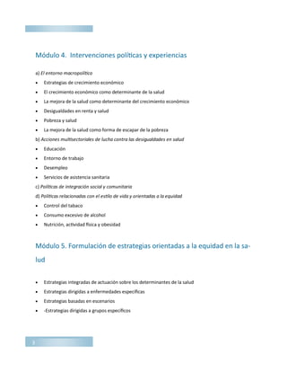 Módulo 4. Intervenciones políticas y experiencias
a) El entorno macropolítico
 Estrategias de crecimiento económico
 El crecimiento económico como determinante de la salud
 La mejora de la salud como determinante del crecimiento económico
 Desigualdades en renta y salud
 Pobreza y salud
 La mejora de la salud como forma de escapar de la pobreza
b) Acciones multisectoriales de lucha contra las desigualdades en salud
 Educación
 Entorno de trabajo
 Desempleo
 Servicios de asistencia sanitaria
c) Políticas de integración social y comunitaria
d) Políticas relacionadas con el estilo de vida y orientadas a la equidad
 Control del tabaco
 Consumo excesivo de alcohol
 Nutrición, actividad física y obesidad
Módulo 5. Formulación de estrategias orientadas a la equidad en la sa-
lud
 Estrategias integradas de actuación sobre los determinantes de la salud
 Estrategias dirigidas a enfermedades específicas
 Estrategias basadas en escenarios
 -Estrategias dirigidas a grupos específicos
3
 