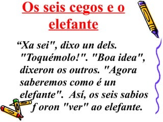 Os seis cegos e o
elefante
“Xa sei", dixo un dels.
"Toquémolo!". "Boa idea",
dixeron os outros. "Agora
saberemos como é un
elefante". Así, os seis sabios
f oron "ver" ao elefante.
 