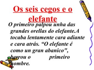 Os seis cegos e o
elefante
O primeiro palpou unha das
grandes orellas do elefante.A
tocaba lentamente cara adiante
e cara atrás. “O elefante é
como un gran abanico",
berrou o primeiro
hombre.
 