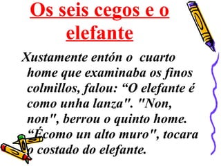 Os seis cegos e o
elefante
Xustamente entón o cuarto
home que examinaba os finos
colmillos, falou: “O elefante é
como unha lanza". "Non,
non", berrou o quinto home.
“Écomo un alto muro", tocara
o costado do elefante.
 