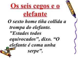 Os seis cegos e o
elefante
O sexto home tiña collida a
trompa do elefante.
"Estades todos
equivocados", dixo. “O
elefante é coma unha
serpe".
 
