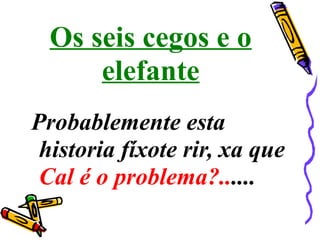 Os seis cegos e o
elefante
Probablemente esta
historia fíxote rir, xa que
Cal é o problema?......
 