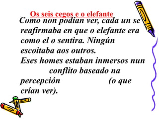 Os seis cegos e o elefante
Como non podían ver, cada un se
reafirmaba en que o elefante era
como el o sentira. Ningún
escoitaba aos outros.
Eses homes estaban inmersos nun
conflito baseado na
percepción (o que
crían ver).
 