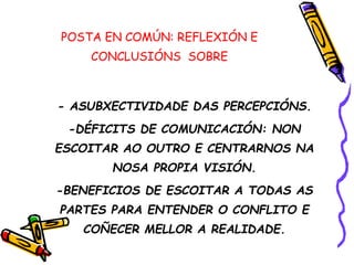 POSTA EN COMÚN: REFLEXIÓN E
CONCLUSIÓNS SOBRE
- ASUBXECTIVIDADE DAS PERCEPCIÓNS.
-DÉFICITS DE COMUNICACIÓN: NON
ESCOITAR AO OUTRO E CENTRARNOS NA
NOSA PROPIA VISIÓN.
-BENEFICIOS DE ESCOITAR A TODAS AS
PARTES PARA ENTENDER O CONFLITO E
COÑECER MELLOR A REALIDADE.
 