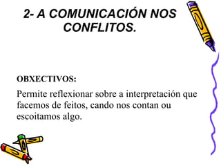 2- A COMUNICACIÓN NOS
CONFLITOS.
OBXECTIVOS:
Permite reflexionar sobre a interpretación que
facemos de feitos, cando nos contan ou
escoitamos algo.
 