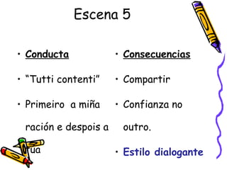 Escena 5
• Conducta
• “Tutti contenti”
• Primeiro a miña
ración e despois a
túa
• Consecuencias
• Compartir
• Confianza no
outro.
• Estilo dialogante
 