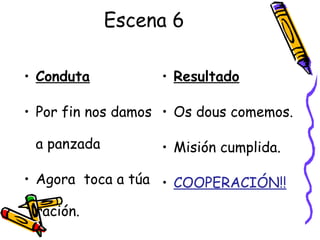 Escena 6
• Conduta
• Por fin nos damos
a panzada
• Agora toca a túa
ración.
• Resultado
• Os dous comemos.
• Misión cumplida.
• COOPERACIÓN!!
 