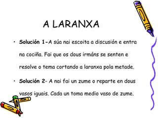 A LARANXA
• Solución 1-A súa nai escoita a discusión e entra
na cociña. Fai que os dous irmáns se senten e
resolve o tema cortando a laranxa pola metade.
• Solución 2- A nai fai un zume o reparte en dous
vasos iguais. Cada un toma medio vaso de zume.
 