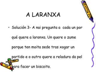 A LARANXA
• Solución 3- A nai pregunta a cada un por
qué quere a laranxa. Un quere o zume
porque ten moita sede tras xogar un
partido e o outro quere a reladura da pel
para facer un biscoito.
 