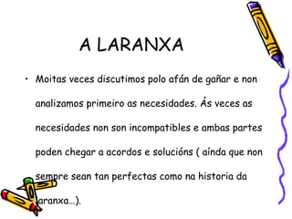 A LARANXA
• Moitas veces discutimos polo afán de gañar e non
analizamos primeiro as necesidades. Ás veces as
necesidades non son incompatibles e ambas partes
poden chegar a acordos e solucións ( aínda que non
sempre sean tan perfectas como na historia da
laranxa…).
 