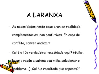A LARANXA
• As necesidades neste caso eran en realidade
complementarias, non conflitivas. En caso de
conflito, convén analizar:
• Cal é a túa verdadeira necesidade aquí? (Gañar,
levar a razón e sairme coa miña, solucionar o
problema….). Cal é o resultado que esperas?”
 