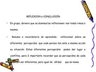 REFLEXION e CONCLUSIÓN
• En grupo, deixaro que os alumnos/as reflexionen: non todos vimos o
mesmo.
• Resumo e recordatorio do aprendido: reflexionar sobre as
diferentes percepcións que cada persoa ten ante a mesma acción
ou situación. Estas diferentes percepcións poden dar lugar a
conflitos, pero é importante recordar que as percepcións de cada
un poden ser diferentes, pero igual de válidas que as nosas.
 