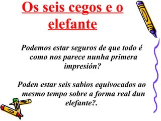 Os seis cegos e o
elefante
Podemos estar seguros de que todo é
como nos parece nunha primera
impresión?
Poden estar seis sabios equivocados ao
mesmo tempo sobre a forma real dun
elefante?.
 