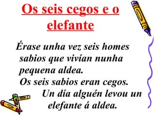 Os seis cegos e o
elefante
Érase unha vez seis homes
sabios que vivían nunha
pequena aldea.
Os seis sabios eran cegos.
Un día alguén levou un
elefante á aldea.
 