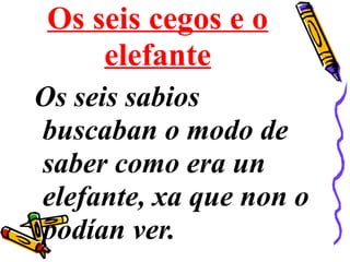 Os seis cegos e o
elefante
Os seis sabios
buscaban o modo de
saber como era un
elefante, xa que non o
podían ver.
 