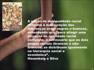 A noção de desigualdade racial remonta à mensuração das diferenças entre negros e brancos, entendendo que “para atingir uma situação de igualdade racial completa, é necessário que os dois grupos raciais (brancos e não-brancos) se distribuam igualmente na hierarquia social e econômica”.  Hasenbalg e Silva 