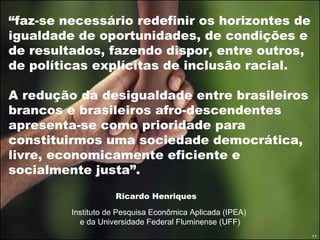 “ faz-se necessário redefinir os horizontes de igualdade de oportunidades, de condições e de resultados, fazendo dispor, entre outros, de políticas explícitas de inclusão racial.  A redução da desigualdade entre brasileiros brancos e brasileiros afro-descendentes apresenta-se como prioridade para constituirmos uma sociedade democrática, livre, economicamente eficiente e socialmente justa”. Ricardo Henriques Instituto de Pesquisa Econômica Aplicada (IPEA)  e da Universidade Federal Fluminense (UFF) 