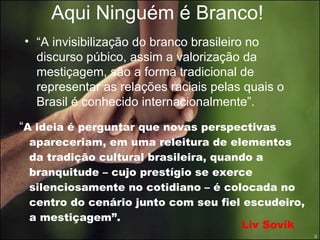 Aqui Ninguém é Branco! “ A ideia é perguntar que novas perspectivas apareceriam, em uma releitura de elementos da tradição cultural brasileira, quando a branquitude – cujo prestígio se exerce silenciosamente no cotidiano – é colocada no centro do cenário junto com seu fiel escudeiro, a mestiçagem”. “ A invisibilização do branco brasileiro no discurso púbico, assim a valorização da mestiçagem, são a forma tradicional de representar as relações raciais pelas quais o Brasil é conhecido internacionalmente”.  Liv Sovik 