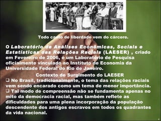 Todo canto de liberdade vem do cárcere. O  Laboratório de Análises Econômicas, Sociais e Estatísticas das Relações Raciais  (LAESER) ,  criado em Fevereiro de 2006, é um Laboratório de Pesquisa oficialmente vinculado ao Instituto de Economia da Universidade Federal do Rio de Janeiro. Contexto de Surgimento do LAESER No Brasil, tradicionalmente, o tema das relações raciais vem sendo encarado como um tema de menor importância.  Tal modo de compreensão não se fundamenta apenas no mito da democracia racial, mas também reflete as dificuldades para uma plena incorporação da população descendente dos antigos escravos em todos os quadrantes da vida nacional. 