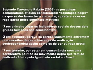 Segundo Carvano e Paixão (2008) as pesquisas demográficas oficiais consideraram “população negra” os que se declaram ter a cor ou raça preta e a cor ou raça parda pelos seguintes motivos:  em primeiro lugar os indicadores sociais desses dois grupos humanos são semelhantes;  em segundo, porque os pardos usualmente enfrentam preconceitos de cor e barreiras de realização socioeconômica assim como os de cor ou raça preta;  em terceiro, por estar em consonância com uma perspectiva política do movimento negro que tem se dedicado à luta pela igualdade racial no Brasil.  