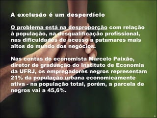 A exclusão é um desperdício O problema está na desproporção  com relação à população, na desqualificação profissional, nas dificuldades de acesso a patamares mais altos do mundo dos negócios.  Nas contas do economista Marcelo Paixão, diretor de graduação do Instituto de Economia da UFRJ, os empregadores negros representam 21% da população urbana economicamente ativa - na população total, porém, a parcela de negros vai a 45,6%.  