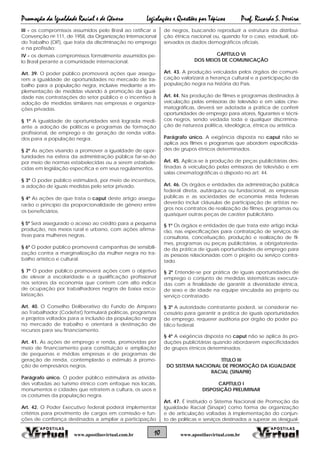 Promoção da Igualdade Racial e de Gênero Legislações e Questões por Tópicos Prof. Ricardo S. Pereira
10 www.apostilasvirtual.com.brwww.apostilasvirtual.com.br
III - os compromissos assumidos pelo Brasil ao ratificar a
Convenção no 111, de 1958, da Organização Internacional
do Trabalho (OIT), que trata da discriminação no emprego
e na profissão;
IV - os demais compromissos formalmente assumidos pe-
lo Brasil perante a comunidade internacional.
Art. 39. O poder público promoverá ações que assegu-
rem a igualdade de oportunidades no mercado de tra-
balho para a população negra, inclusive mediante a im-
plementação de medidas visando à promoção da igual-
dade nas contratações do setor público e o incentivo à
adoção de medidas similares nas empresas e organiza-
ções privadas.
§ 1º A igualdade de oportunidades será lograda medi-
ante a adoção de políticas e programas de formação
profissional, de emprego e de geração de renda volta-
dos para a população negra.
§ 2º As ações visando a promover a igualdade de opor-
tunidades na esfera da administração pública far-se-ão
por meio de normas estabelecidas ou a serem estabele-
cidas em legislação específica e em seus regulamentos.
§ 3º O poder público estimulará, por meio de incentivos,
a adoção de iguais medidas pelo setor privado.
§ 4º As ações de que trata o caput deste artigo assegu-
rarão o princípio da proporcionalidade de gênero entre
os beneficiários.
§ 5º Será assegurado o acesso ao crédito para a pequena
produção, nos meios rural e urbano, com ações afirma-
tivas para mulheres negras.
§ 6º O poder público promoverá campanhas de sensibili-
zação contra a marginalização da mulher negra no tra-
balho artístico e cultural.
§ 7º O poder público promoverá ações com o objetivo
de elevar a escolaridade e a qualificação profissional
nos setores da economia que contem com alto índice
de ocupação por trabalhadores negros de baixa esco-
larização.
Art. 40. O Conselho Deliberativo do Fundo de Amparo
ao Trabalhador (Codefat) formulará políticas, programas
e projetos voltados para a inclusão da população negra
no mercado de trabalho e orientará a destinação de
recursos para seu financiamento.
Art. 41. As ações de emprego e renda, promovidas por
meio de financiamento para constituição e ampliação
de pequenas e médias empresas e de programas de
geração de renda, contemplarão o estímulo à promo-
ção de empresários negros.
Parágrafo único. O poder público estimulará as ativida-
des voltadas ao turismo étnico com enfoque nos locais,
monumentos e cidades que retratem a cultura, os usos e
os costumes da população negra.
Art. 42. O Poder Executivo federal poderá implementar
critérios para provimento de cargos em comissão e fun-
ções de confiança destinados a ampliar a participação
de negros, buscando reproduzir a estrutura da distribui-
ção étnica nacional ou, quando for o caso, estadual, ob-
servados os dados demográficos oficiais.
CAPÍTULO VI
DOS MEIOS DE COMUNICAÇÃO
Art. 43. A produção veiculada pelos órgãos de comuni-
cação valorizará a herança cultural e a participação da
população negra na história do País.
Art. 44. Na produção de filmes e programas destinados à
veiculação pelas emissoras de televisão e em salas cine-
matográficas, deverá ser adotada a prática de conferir
oportunidades de emprego para atores, figurantes e técni-
cos negros, sendo vedada toda e qualquer discrimina-
ção de natureza política, ideológica, étnica ou artística.
Parágrafo único. A exigência disposta no caput não se
aplica aos filmes e programas que abordem especificida-
des de grupos étnicos determinados.
Art. 45. Aplica-se à produção de peças publicitárias des-
tinadas à veiculação pelas emissoras de televisão e em
salas cinematográficas o disposto no art. 44.
Art. 46. Os órgãos e entidades da administração pública
federal direta, autárquica ou fundacional, as empresas
públicas e as sociedades de economia mista federais
deverão incluir cláusulas de participação de artistas ne-
gros nos contratos de realização de filmes, programas ou
quaisquer outras peças de caráter publicitário.
§ 1º Os órgãos e entidades de que trata este artigo inclui-
rão, nas especificações para contratação de serviços de
consultoria, conceituação, produção e realização de fil-
mes, programas ou peças publicitárias, a obrigatorieda-
de da prática de iguais oportunidades de emprego para
as pessoas relacionadas com o projeto ou serviço contra-
tado.
§ 2º Entende-se por prática de iguais oportunidades de
emprego o conjunto de medidas sistemáticas executa-
das com a finalidade de garantir a diversidade étnica,
de sexo e de idade na equipe vinculada ao projeto ou
serviço contratado.
§ 3º A autoridade contratante poderá, se considerar ne-
cessário para garantir a prática de iguais oportunidades
de emprego, requerer auditoria por órgão do poder pú-
blico federal.
§ 4º A exigência disposta no caput não se aplica às pro-
duções publicitárias quando abordarem especificidades
de grupos étnicos determinados.
TÍTULO III
DO SISTEMA NACIONAL DE PROMOÇÃO DA IGUALDADE
RACIAL (SINAPIR)
CAPÍTULO I
DISPOSIÇÃO PRELIMINAR
Art. 47. É instituído o Sistema Nacional de Promoção da
Igualdade Racial (Sinapir) como forma de organização
e de articulação voltadas à implementação do conjun-
to de políticas e serviços destinados a superar as desigual-
 