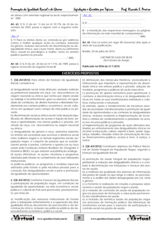 Promoção da Igualdade Racial e de Gênero Legislações e Questões por Tópicos Prof. Ricardo S. Pereira
13 www.apostilasvirtual.com.brwww.apostilasvirtual.com.br
de danos com extensão regional ou local, respectivamen-
te.” (NR)
Art. 63. O § 1o do art. 1o da Lei no 10.778, de 24 de no-
vembro de 2003, passa a vigorar com a seguinte reda-
ção:
“Art. 1o .......................................................................
§ 1o Para os efeitos desta Lei, entende-se por violência
contra a mulher qualquer ação ou conduta, baseada
no gênero, inclusive decorrente de discriminação ou de-
sigualdade étnica, que cause morte, dano ou sofrimento
físico, sexual ou psicológico à mulher, tanto no âmbito
público quanto no privado.
...................................................................................” (NR)
Art. 64. O § 3o do art. 20 da Lei no 7.716, de 1989, passa a
vigorar acrescido do seguinte inciso III:
“Art. 20. ......................................................................
.............................................................................................
§ 3o ...............................................................................
.............................................................................................
III - a interdição das respectivas mensagens ou páginas
de informação na rede mundial de computadores.
...................................................................................” (NR)
Art. 65. Esta Lei entra em vigor 90 (noventa) dias após a
data de sua publicação.
Brasília, 20 de julho de 2010;
LUIZ INÁCIO LULA DA SILVA
Eloi Ferreira de Araújo
Publicado no DOU de 21.7.2010.
EXERCÍCIOS PROPOSTOS
1. (QE-AV/2012) Para efeito do Estatuto da Igualdade
Racial, considera-se
a) desigualdade racial: toda distinção, exclusão, restrição
ou preferência baseada em raça, cor, descendência ou
origem nacional ou étnica que tenha por objeto anular
ou restringir o reconhecimento, gozo ou exercício, em igual-
dade de condições, de direitos humanos e liberdades fun-
damentais nos campos político, econômico, social, cultu-
ral ou em qualquer outro campo da vida pública ou pri-
vada.
b) discriminação racial ou étnico-racial: toda situação injus-
tificada de diferenciação de acesso e fruição de bens, ser-
viços e oportunidades, nas esferas pública e privada, em
virtude de raça, cor, descendência ou origem nacional
ou étnica.
c) desigualdade de gênero e raça: assimetria existente
no âmbito da sociedade que acentua a distância social
entre mulheres negras e os demais segmentos sociais; po-
pulação negra: o conjunto de pessoas que se autode-
claram pretas e pardas, conforme o quesito cor ou raça
usado pela Fundação Instituto Brasileiro de Geografia e
Estatística (IBGE), ou que adotam autodefinição análoga.
d) ações afirmativas: as ações, iniciativas e programas
adotados pelo Estado no cumprimento de suas atribuições
institucionais.
e) políticas públicas: os programas e medidas especiais
adotados pelo Estado e pela iniciativa privada para a
correção das desigualdades raciais e para a promoção
da igualdade de oportunidades.
2. (QE-AV/2012) Conforme Estatuto da Igualdade Racial,
a participação da população negra, em condição de
igualdade de oportunidade, na vida econômica, social,
política e cultural do País será promovida, prioritariamen-
te, por meio de
a) modificação das estruturas institucionais do Estado
para o adequado enfrentamento e a superação das desi-
gualdades étnicas decorrentes do preconceito e da dis-
criminação étnica; inclusão nas políticas públicas de de-
senvolvimento econômico, político e social.
b) eliminação dos obstáculos históricos, socioculturais e
institucionais que impedem a representação da diversi-
dade étnica nas esferas pública e privada; adoção de
medidas, programas e políticas de ação educativa.
c) promoção de ajustes normativos para aperfeiçoar o
combate à discriminação étnica e às desigualdades ét-
nicas em todas as suas manifestações individuais e cole-
tivas, institucionais e estruturais.
d) estímulo, apoio e fortalecimento de iniciativas oriun-
das da sociedade civil direcionadas à promoção da igual-
dade de oportunidades e ao combate às desigualdades
étnicas, inclusive mediante a implementação de incen-
tivos e critérios de condicionamento e prioridade no aces-
so aos recursos públicos e privados;
e) implementação de programas de ação afirmativa des-
tinados ao enfrentamento das desigualdades étnicas no
tocante à educação, cultura, esporte e lazer, saúde, segu-
rança, trabalho, moradia, meios de comunicação de mas-
sa, financiamentos públicos, acesso à terra, à Justiça, e
outros.
3. (QE-AV/2012) Constituem objetivos da Política Nacio-
nal de Saúde Integral da População Negra, segundo o
Estatuto da Igualdade Racial
a) promoção da saúde integral da população negra,
priorizando a redução das desigualdades étnicas e o com-
bate à discriminação nas instituições e serviços dos pos-
tos de saúde.
b) a melhoria da qualidade dos sistemas de informação
dos postos de saúde no que tange à coleta, ao processa-
mento e à análise dos dados desagregados por cor, etnia
e gênero.
c) o fomento à realização de estudos e pesquisas sobre
racismo e saúde da população negra e parda.
d) a inclusão do conteúdo da saúde da população ne-
gra nos processos de formação e educação permanen-
te dos trabalhadores da saúde.
e) a inclusão da temática saúde da população negra
nos processos de formação política das lideranças de
movimentos sociais para o exercício da participação e
controle social nos postos de saúde.
 