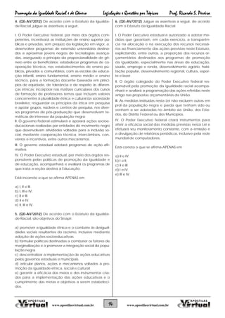 Promoção da Igualdade Racial e de Gênero Legislações e Questões por Tópicos Prof. Ricardo S. Pereira
14 www.apostilasvirtual.com.brwww.apostilasvirtual.com.br
4. (QE-AV/2012) De acordo com o Estatuto da Igualda-
de Racial, julgue as assertivas a seguir,
I. O Poder Executivo federal, por meio dos órgãos com-
petentes, incentivará as instituições de ensino superior pú-
blicas e privadas, sem prejuízo da legislação em vigor, a:
desenvolver programas de extensão universitária destina-
dos a aproximar jovens negros de tecnologias avança-
das, assegurado o princípio da proporcionalidade de gê-
nero entre os beneficiários; estabelecer programas de co-
operação técnica, nos estabelecimentos de ensino pú-
blicos, privados e comunitários, com as escolas de educa-
ção infantil, ensino fundamental, ensino médio e ensino
técnico, para a formação docente baseada em princí-
pios de equidade, de tolerância e de respeito às diferen-
ças étnicas; incorporar nas matrizes curriculares dos cursos
de formação de professores temas que incluam valores
concernentes à pluralidade étnica e cultural da sociedade
brasileira; resguardar os princípios da ética em pesquisa
e apoiar grupos, núcleos e centros de pesquisa, nos diver-
sos programas de pós-graduação que desenvolvam te-
máticas de interesse da população negra;
II. O governo federal estimulará e apoiará ações socioe-
ducacionais realizadas por entidades do movimento negro
que desenvolvam atividades voltadas para a inclusão so-
cial, mediante cooperação técnica, intercâmbios, con-
vênios e incentivos, entre outros mecanismos.
III. O governo estadual adotará programas de ação afir-
mativa.
IV. O Poder Executivo estadual, por meio dos órgãos res-
ponsáveis pelas políticas de promoção da igualdade e
de educação, acompanhará e avaliará os programas de
que trata a seção destina à Educação.
Está incorreto o que se afirma APENAS em
a) I, II e III.
b) I, III e IV.
c) II e III.
d) II e IV.
e) II, III e IV.
5. (QE-AV/2012) De acordo com o Estatuto da Igualda-
de Racial, são objetivos do Sinapir:
a) promover a igualdade étnica e o combate às desigual-
dades sociais resultantes do racismo, inclusive mediante
adoção de ações socioeducativas.
b) formular políticas destinadas a combater os fatores de
marginalização e a promover a integração social da popu-
lação negra.
c) descentralizar a implementação de ações educativas
pelos governos estaduais e municipais.
d) articular planos, ações e mecanismos voltados à pro-
moção da igualdade étnica, social e cultural;
e) garantir a eficácia dos meios e dos instrumentos cria-
dos para a implementação das ações educativas e o
cumprimento das metas e objetivos a serem estabeleci-
dos.
6. (QE-AV/2012) Julgue as assertivas a seguir, de acordo
com o Estatuto da Igualdade Racial
I. O Poder Executivo estadual é autorizado a adotar me-
didas que garantam, em cada exercício, a transparên-
cia na alocação e na execução dos recursos necessá-
rios ao financiamento das ações previstas neste Estatuto,
explicitando, entre outros, a proporção dos recursos or-
çamentários destinados aos programas de promoção
da igualdade, especialmente nas áreas de educação,
saúde, emprego e renda, desenvolvimento agrário, habi-
tação popular, desenvolvimento regional, cultura, espor-
te e lazer.
II. O órgão colegiado do Poder Executivo federal res-
ponsável pela promoção da igualdade racial acompa-
nhará e avaliará a programação das ações referidas neste
artigo nas propostas orçamentárias da União.
III. As medidas instituídas nesta Lei não excluem outras em
prol da população negra e parda que tenham sido ou
venham a ser adotadas no âmbito da União, dos Esta-
dos, do Distrito Federal ou dos Municípios.
IV. O Poder Executivo federal criará instrumentos para
aferir a eficácia social das medidas previstas nesta Lei e
efetuará seu monitoramento constante, com a emissão e
a divulgação de relatórios periódicos, inclusive pela rede
mundial de computadores.
Está correto o que se afirma APENAS em
a) II e IV.
b) I e II.
c) II e III.
d) I e IV.
e) III e IV.
 