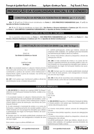Promoção da Igualdade Racial e de Gênero Legislações e Questões por Tópicos Prof. Ricardo S. Pereira
5 www.apostilasvirtual.com.brwww.apostilasvirtual.com.br
PROMOÇÃO DA IGUALDADADE RACIAL E DE GÊNERO
1 CONSTITUIÇÃO DA REPÚBLICA FEDERATIVA DO BRASIL (art. 1º, 3º, 4º e 5º)
Arts. 1º, 3º e 4º da CF/88 já foram detalhados no Ponto 2 − DOS PRINCÍPIOS FUNDAMENTAIS (arts. 1º a 4º) da
Apostila de Direito Constitucional.
Art. 5º da CF/ 88 já foi detalhado no tópico 3.1 − Dos Direitos e Deveres Individuais e Coletivos (art. 5º) referente
ao Ponto 3 − DOS DIREITOS E GARANTIAS FUNDAMENTAIS da Apostila de Direito Constitucional.
QUESTÕES DE PROVAS DE CONCURSOS
Ver as questões relacionadas ao Ponto 2 − DOS PRINCÍPIOS FUNDAMENTAIS (arts. 1º a 4º) e ao Ponto 3.1 − Dos
Direitos e Deveres Individuais e Coletivos (art. 5º) da Apostila de Direito Constitucional.
2 . CONSTITUIÇÃO DO ESTADO DA BAHIA (Cap. XXIII “Do Negro”)
[...]
TÍTULO VI
Da Ordem Econômica e Social
[...]
CAPÍTULO XXIII
Do Negro
Art. 286. A sociedade baiana é cultural e historicamente
marcada pela presença da comunidade afro-brasileira,
constituindo a prática do racismo crime inafiançável e
imprescritível, sujeito a pena de reclusão, nos termos da
Constituição Federal.
Art. 287. Com países que mantiverem política oficial de
discriminação racial, o Estado não poderá:
I - admitir participação, ainda que indireta, através de
empresas neles sediadas, em qualquer processo licitatório
da Administração Pública direta ou indireta;
II - manter intercâmbio cultural ou desportivo, através de
delegações oficiais.
Art. 288. A rede estadual de ensino e os cursos de for-
mação e aperfeiçoamento do servidor público civil e mi-
litar incluirão em seus programas disciplina que valorize a
participação do negro na formação histórica da socie-
dade brasileira.
Art. 289. Sempre que for veiculada publicidade estadual
com mais de duas pessoas, será assegurada a inclusão
de uma da raça negra.
Art. 290. O Dia 20 de novembro será considerado, no ca-
lendário oficial, como Dia da Consciência Negra.
[...]
EXERCÍCIOS PROPOSTOS
1. (QE-AV/2012) Em relação ao capítulo XXXIII "Do Negro"
referente à Constituição Estadual da Bahia, analise as as-
sertivas a seguir
I. A sociedade baiana é cultural e historicamente mar-
cada pela presença da comunidade afro-brasileira, consti-
tuindo a prática do racismo crime inafiançável e impres-
critível, sujeito a pena de detenção, nos termos da Cons-
tituição Federal.
II. A rede estadual e municipal de ensino e os cursos de
formação e aperfeiçoamento do servidor público civil e
militar incluirão em seus programas disciplina que valorize
a participação do negro na formação histórica da socie-
dade brasileira.
III. Sempre que for veiculada publicidade estadual com
mais de duas pessoas, será assegurada a inclusão de uma
da raça negra.
Está correto o que se afirma APENAS em
a) I.
b) I e II.
c) II e III
d) I, II e III.
e) IIII.
2. (QE-AV/2012) Segundo a Constituição Estadual da Bahia,
o Estado poderá, com países que mantiverem política ofi-
cial de discriminação racial
a) manter intercâmbio cultural, através de delegações
oficiais.
b) manter intercâmbio esportivo, através de delegações
oficiais.
c) manter intercâmbio cultural ou desportivo, através de
delegações não oficiais.
d) admitir participação, ainda que indireta, através de em-
presas neles sediadas, em qualquer processo licitatório da
Administração Pública direta;
 