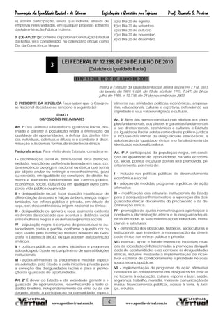Promoção da Igualdade Racial e de Gênero Legislações e Questões por Tópicos Prof. Ricardo S. Pereira
6 www.apostilasvirtual.com.brwww.apostilasvirtual.com.br
e) admitir participação, ainda que indireta, através de
empresas neles sediadas, em qualquer processo licitatório
da Administração Pública indireta;
3. (QE-AV/2012) Conforme disposto na Constituição Estadual
da Bahia, será considerado, no calendário oficial, como
Dia da Consciência Negra
a) o Dia 20 de agosto.
b) o Dia 20 de setembro.
c) o Dia 20 de outubro.
d) o Dia 20 de novembro.
e) o Dia 20 de dezembro.
3
LEI FEDERAL Nº 12.288, DE 20 DE JULHO DE 2010
(Estatuto da Igualdade Racial)
LEI Nº 12.288, DE 20 DE JULHO DE 2010.
Institui o Estatuto da Igualdade Racial; altera as Leis nos 7.716, de 5
de janeiro de 1989, 9.029, de 13 de abril de 1995, 7.347, de 24 de
julho de 1985, e 10.778, de 24 de novembro de 2003.
O PRESIDENTE DA REPÚBLICA Faço saber que o Congres-
so Nacional decreta e eu sanciono a seguinte Lei:
TÍTULO I
DISPOSIÇÕES PRELIMINARES
Art. 1º Esta Lei institui o Estatuto da Igualdade Racial, des-
tinado a garantir à população negra a efetivação da
igualdade de oportunidades, a defesa dos direitos étni-
cos individuais, coletivos e difusos e o combate à discri-
minação e às demais formas de intolerância étnica.
Parágrafo único. Para efeito deste Estatuto, considera-se:
I - discriminação racial ou étnico-racial: toda distinção,
exclusão, restrição ou preferência baseada em raça, cor,
descendência ou origem nacional ou étnica que tenha
por objeto anular ou restringir o reconhecimento, gozo
ou exercício, em igualdade de condições, de direitos hu-
manos e liberdades fundamentais nos campos político,
econômico, social, cultural ou em qualquer outro cam-
po da vida pública ou privada;
II - desigualdade racial: toda situação injustificada de
diferenciação de acesso e fruição de bens, serviços e opor-
tunidades, nas esferas pública e privada, em virtude de
raça, cor, descendência ou origem nacional ou étnica;
III - desigualdade de gênero e raça: assimetria existente
no âmbito da sociedade que acentua a distância social
entre mulheres negras e os demais segmentos sociais;
IV - população negra: o conjunto de pessoas que se au-
todeclaram pretas e pardas, conforme o quesito cor ou
raça usado pela Fundação Instituto Brasileiro de Geo-
grafia e Estatística (IBGE), ou que adotam autodefinição
análoga;
V - políticas públicas: as ações, iniciativas e programas
adotados pelo Estado no cumprimento de suas atribuições
institucionais;
VI - ações afirmativas: os programas e medidas especi-
ais adotados pelo Estado e pela iniciativa privada para
a correção das desigualdades raciais e para a promo-
ção da igualdade de oportunidades.
Art. 2º É dever do Estado e da sociedade garantir a i-
gualdade de oportunidades, reconhecendo a todo ci-
dadão brasileiro, independentemente da etnia ou da cor
da pele, direito à participação na comunidade, especi-
almente nas atividades políticas, econômicas, empresa-
riais, educacionais, culturais e esportivas, defendendo sua
dignidade e seus valores religiosos e culturais.
Art. 3º Além das normas constitucionais relativas aos princí-
pios fundamentais, aos direitos e garantias fundamentais
e aos direitos sociais, econômicos e culturais, o Estatuto
da Igualdade Racial adota como diretriz político-jurídica
a inclusão das vítimas de desigualdade étnico-racial, a
valorização da igualdade étnica e o fortalecimento da
identidade nacional brasileira.
Art. 4º A participação da população negra, em condi-
ção de igualdade de oportunidade, na vida econômi-
ca, social, política e cultural do País será promovida, pri-
oritariamente, por meio de:
I - inclusão nas políticas públicas de desenvolvimento
econômico e social;
II - adoção de medidas, programas e políticas de ação
afirmativa;
III - modificação das estruturas institucionais do Estado
para o adequado enfrentamento e a superação das desi-
gualdades étnicas decorrentes do preconceito e da dis-
criminação étnica;
IV - promoção de ajustes normativos para aperfeiçoar o
combate à discriminação étnica e às desigualdades ét-
nicas em todas as suas manifestações individuais, institu-
cionais e estruturais;
V - eliminação dos obstáculos históricos, socioculturais e
institucionais que impedem a representação da diversi-
dade étnica nas esferas pública e privada;
VI - estímulo, apoio e fortalecimento de iniciativas oriun-
das da sociedade civil direcionadas à promoção da igual-
dade de oportunidades e ao combate às desigualdades
étnicas, inclusive mediante a implementação de incen-
tivos e critérios de condicionamento e prioridade no aces-
so aos recursos públicos;
VII - implementação de programas de ação afirmativa
destinados ao enfrentamento das desigualdades étnicas
no tocante à educação, cultura, esporte e lazer, saúde,
segurança, trabalho, moradia, meios de comunicação de
massa, financiamentos públicos, acesso à terra, à Justi-
ça, e outros.
 