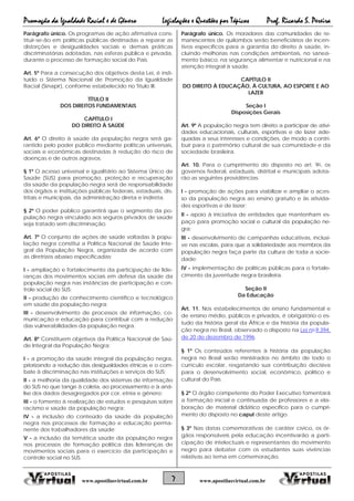 Promoção da Igualdade Racial e de Gênero Legislações e Questões por Tópicos Prof. Ricardo S. Pereira
7 www.apostilasvirtual.com.brwww.apostilasvirtual.com.br
Parágrafo único. Os programas de ação afirmativa cons-
tituir-se-ão em políticas públicas destinadas a reparar as
distorções e desigualdades sociais e demais práticas
discriminatórias adotadas, nas esferas pública e privada,
durante o processo de formação social do País.
Art. 5º Para a consecução dos objetivos desta Lei, é insti-
tuído o Sistema Nacional de Promoção da Igualdade
Racial (Sinapir), conforme estabelecido no Título III.
TÍTULO II
DOS DIREITOS FUNDAMENTAIS
CAPÍTULO I
DO DIREITO À SAÚDE
Art. 6º O direito à saúde da população negra será ga-
rantido pelo poder público mediante políticas universais,
sociais e econômicas destinadas à redução do risco de
doenças e de outros agravos.
§ 1º O acesso universal e igualitário ao Sistema Único de
Saúde (SUS) para promoção, proteção e recuperação
da saúde da população negra será de responsabilidade
dos órgãos e instituições públicas federais, estaduais, dis-
tritais e municipais, da administração direta e indireta.
§ 2º O poder público garantirá que o segmento da po-
pulação negra vinculado aos seguros privados de saúde
seja tratado sem discriminação.
Art. 7º O conjunto de ações de saúde voltadas à popu-
lação negra constitui a Política Nacional de Saúde Inte-
gral da População Negra, organizada de acordo com
as diretrizes abaixo especificadas:
I - ampliação e fortalecimento da participação de lide-
ranças dos movimentos sociais em defesa da saúde da
população negra nas instâncias de participação e con-
trole social do SUS;
II - produção de conhecimento científico e tecnológico
em saúde da população negra;
III - desenvolvimento de processos de informação, co-
municação e educação para contribuir com a redução
das vulnerabilidades da população negra.
Art. 8º Constituem objetivos da Política Nacional de Saú-
de Integral da População Negra:
I - a promoção da saúde integral da população negra,
priorizando a redução das desigualdades étnicas e o com-
bate à discriminação nas instituições e serviços do SUS;
II - a melhoria da qualidade dos sistemas de informação
do SUS no que tange à coleta, ao processamento e à aná-
lise dos dados desagregados por cor, etnia e gênero;
III - o fomento à realização de estudos e pesquisas sobre
racismo e saúde da população negra;
IV - a inclusão do conteúdo da saúde da população
negra nos processos de formação e educação perma-
nente dos trabalhadores da saúde;
V - a inclusão da temática saúde da população negra
nos processos de formação política das lideranças de
movimentos sociais para o exercício da participação e
controle social no SUS.
Parágrafo único. Os moradores das comunidades de re-
manescentes de quilombos serão beneficiários de incen-
tivos específicos para a garantia do direito à saúde, in-
cluindo melhorias nas condições ambientais, no sanea-
mento básico, na segurança alimentar e nutricional e na
atenção integral à saúde.
CAPÍTULO II
DO DIREITO À EDUCAÇÃO, À CULTURA, AO ESPORTE E AO
LAZER
Seção I
Disposições Gerais
Art. 9º A população negra tem direito a participar de ativi-
dades educacionais, culturais, esportivas e de lazer ade-
quadas a seus interesses e condições, de modo a contri-
buir para o patrimônio cultural de sua comunidade e da
sociedade brasileira.
Art. 10. Para o cumprimento do disposto no art. 9o, os
governos federal, estaduais, distrital e municipais adota-
rão as seguintes providências:
I - promoção de ações para viabilizar e ampliar o aces-
so da população negra ao ensino gratuito e às ativida-
des esportivas e de lazer;
II - apoio à iniciativa de entidades que mantenham es-
paço para promoção social e cultural da população ne-
gra;
III - desenvolvimento de campanhas educativas, inclusi-
ve nas escolas, para que a solidariedade aos membros da
população negra faça parte da cultura de toda a socie-
dade;
IV - implementação de políticas públicas para o fortale-
cimento da juventude negra brasileira.
Seção II
Da Educação
Art. 11. Nos estabelecimentos de ensino fundamental e
de ensino médio, públicos e privados, é obrigatório o es-
tudo da história geral da África e da história da popula-
ção negra no Brasil, observado o disposto na Lei no 9.394,
de 20 de dezembro de 1996.
§ 1º Os conteúdos referentes à história da população
negra no Brasil serão ministrados no âmbito de todo o
currículo escolar, resgatando sua contribuição decisiva
para o desenvolvimento social, econômico, político e
cultural do País.
§ 2º O órgão competente do Poder Executivo fomentará
a formação inicial e continuada de professores e a ela-
boração de material didático específico para o cumpri-
mento do disposto no caput deste artigo.
§ 3º Nas datas comemorativas de caráter cívico, os ór-
gãos responsáveis pela educação incentivarão a parti-
cipação de intelectuais e representantes do movimento
negro para debater com os estudantes suas vivências
relativas ao tema em comemoração.
 