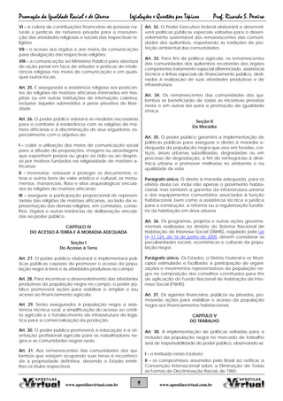 Promoção da Igualdade Racial e de Gênero Legislações e Questões por Tópicos Prof. Ricardo S. Pereira
9 www.apostilasvirtual.com.brwww.apostilasvirtual.com.br
VI - a coleta de contribuições financeiras de pessoas na-
turais e jurídicas de natureza privada para a manuten-
ção das atividades religiosas e sociais das respectivas re-
ligiões;
VII - o acesso aos órgãos e aos meios de comunicação
para divulgação das respectivas religiões;
VIII - a comunicação ao Ministério Público para abertura
de ação penal em face de atitudes e práticas de intole-
rância religiosa nos meios de comunicação e em quais-
quer outros locais.
Art. 25. É assegurada a assistência religiosa aos pratican-
tes de religiões de matrizes africanas internados em hos-
pitais ou em outras instituições de internação coletiva,
inclusive àqueles submetidos a pena privativa de liber-
dade.
Art. 26. O poder público adotará as medidas necessárias
para o combate à intolerância com as religiões de ma-
trizes africanas e à discriminação de seus seguidores, es-
pecialmente com o objetivo de:
I - coibir a utilização dos meios de comunicação social
para a difusão de proposições, imagens ou abordagens
que exponham pessoa ou grupo ao ódio ou ao despre-
zo por motivos fundados na religiosidade de matrizes a-
fricanas;
II - inventariar, restaurar e proteger os documentos, o-
bras e outros bens de valor artístico e cultural, os monu-
mentos, mananciais, flora e sítios arqueológicos vincula-
dos às religiões de matrizes africanas;
III - assegurar a participação proporcional de represen-
tantes das religiões de matrizes africanas, ao lado da re-
presentação das demais religiões, em comissões, conse-
lhos, órgãos e outras instâncias de deliberação vincula-
das ao poder público.
CAPÍTULO IV
DO ACESSO À TERRA E À MORADIA ADEQUADA
Seção I
Do Acesso à Terra
Art. 27. O poder público elaborará e implementará polí-
ticas públicas capazes de promover o acesso da popu-
lação negra à terra e às atividades produtivas no campo.
Art. 28. Para incentivar o desenvolvimento das atividades
produtivas da população negra no campo, o poder pú-
blico promoverá ações para viabilizar e ampliar o seu
acesso ao financiamento agrícola.
Art. 29. Serão assegurados à população negra a assis-
tência técnica rural, a simplificação do acesso ao crédi-
to agrícola e o fortalecimento da infraestrutura de logís-
tica para a comercialização da produção.
Art. 30. O poder público promoverá a educação e a ori-
entação profissional agrícola para os trabalhadores ne-
gros e as comunidades negras rurais.
Art. 31. Aos remanescentes das comunidades dos qui-
lombos que estejam ocupando suas terras é reconheci-
da a propriedade definitiva, devendo o Estado emitir-
lhes os títulos respectivos.
Art. 32. O Poder Executivo federal elaborará e desenvol-
verá políticas públicas especiais voltadas para o desen-
volvimento sustentável dos remanescentes das comuni-
dades dos quilombos, respeitando as tradições de pro-
teção ambiental das comunidades.
Art. 33. Para fins de política agrícola, os remanescentes
das comunidades dos quilombos receberão dos órgãos
competentes tratamento especial diferenciado, assistência
técnica e linhas especiais de financiamento público, desti-
nados à realização de suas atividades produtivas e de
infraestrutura.
Art. 34. Os remanescentes das comunidades dos qui-
lombos se beneficiarão de todas as iniciativas previstas
nesta e em outras leis para a promoção da igualdade
étnica.
Seção II
Da Moradia
Art. 35. O poder público garantirá a implementação de
políticas públicas para assegurar o direito à moradia a-
dequada da população negra que vive em favelas, cor-
tiços, áreas urbanas subutilizadas, degradadas ou em
processo de degradação, a fim de reintegrá-las à dinâ-
mica urbana e promover melhorias no ambiente e na
qualidade de vida.
Parágrafo único. O direito à moradia adequada, para os
efeitos desta Lei, inclui não apenas o provimento habita-
cional, mas também a garantia da infraestrutura urbana
e dos equipamentos comunitários associados à função
habitacional, bem como a assistência técnica e jurídica
para a construção, a reforma ou a regularização fundiá-
ria da habitação em área urbana.
Art. 36. Os programas, projetos e outras ações governa-
mentais realizadas no âmbito do Sistema Nacional de
Habitação de Interesse Social (SNHIS), regulado pela Lei
no 11.124, de 16 de junho de 2005, devem considerar as
peculiaridades sociais, econômicas e culturais da popu-
lação negra.
Parágrafo único. Os Estados, o Distrito Federal e os Muni-
cípios estimularão e facilitarão a participação de organi-
zações e movimentos representativos da população ne-
gra na composição dos conselhos constituídos para fins
de aplicação do Fundo Nacional de Habitação de Inte-
resse Social (FNHIS).
Art. 37. Os agentes financeiros, públicos ou privados, pro-
moverão ações para viabilizar o acesso da população
negra aos financiamentos habitacionais.
CAPÍTULO V
DO TRABALHO
Art. 38. A implementação de políticas voltadas para a
inclusão da população negra no mercado de trabalho
será de responsabilidade do poder público, observando-se:
I - o instituído neste Estatuto;
II - os compromissos assumidos pelo Brasil ao ratificar a
Convenção Internacional sobre a Eliminação de Todas
as Formas de Discriminação Racial, de 1965;
 