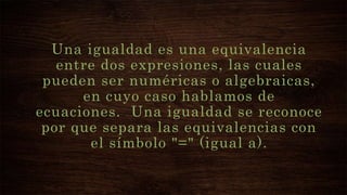 Una igualdad es una equivalencia
entre dos expresiones, las cuales
pueden ser numéricas o algebraicas,
en cuyo caso hablamos de
ecuaciones. Una igualdad se reconoce
por que separa las equivalencias con
el símbolo "=" (igual a).
 