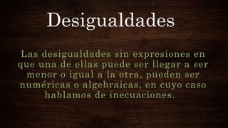 Desigualdades
Las desigualdades sin expresiones en
que una de ellas puede ser llegar a ser
menor o igual a la otra, pueden ser
numéricas o algebraicas, en cuyo caso
hablamos de inecuaciones.
 