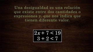 Una desigualdad es una relación
que existe entre dos cantidades o
expresiones y, que nos indica que
tienen diferente valor.
2x + 7 < 19
3 + 2 < 7
 