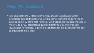 Mary Wollstonecraft
• Fue una escritora y filósofa británica, una de las pocas mujeres
dedicadas que podría ganarse la vida como escritora en Londres en
esa época. En su obra más famosa, 'Vindicación de los derechos de la
mujer', de 1792, argumenta que los hombres y las mujeres son
iguales por naturaleza, y que solo son tratados de distinta forma por
su educación en la vida.
 
